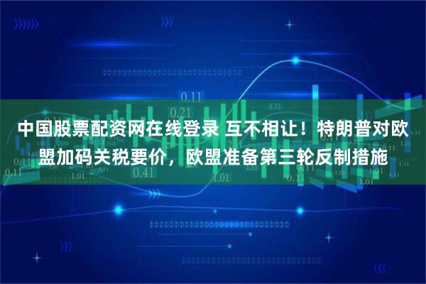 中国股票配资网在线登录 互不相让！特朗普对欧盟加码关税要价，欧盟准备第三轮反制措施