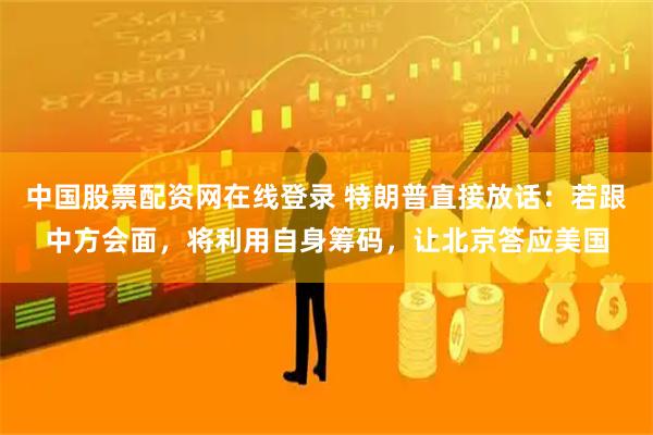 中国股票配资网在线登录 特朗普直接放话：若跟中方会面，将利用自身筹码，让北京答应美国