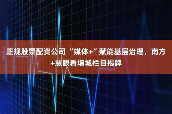 正规股票配资公司 “媒体+”赋能基层治理，南方+慧眼看增城栏目揭牌