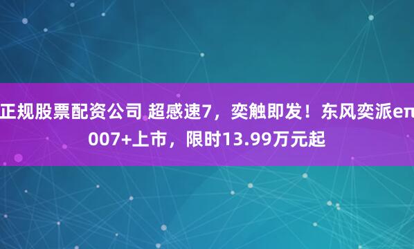 正规股票配资公司 超感速7，奕触即发！东风奕派eπ007+上市，限时13.99万元起