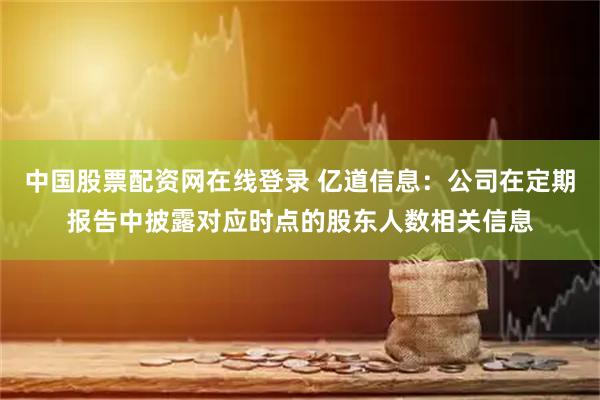 中国股票配资网在线登录 亿道信息：公司在定期报告中披露对应时点的股东人数相关信息