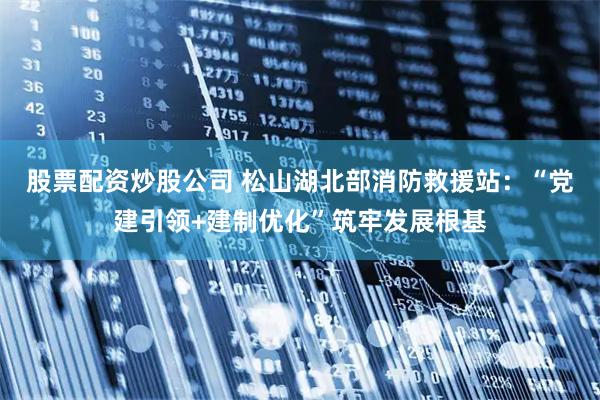 股票配资炒股公司 松山湖北部消防救援站：“党建引领+建制优化”筑牢发展根基