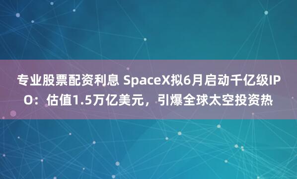 专业股票配资利息 SpaceX拟6月启动千亿级IPO：估值1.5万亿美元，引爆全球太空投资热