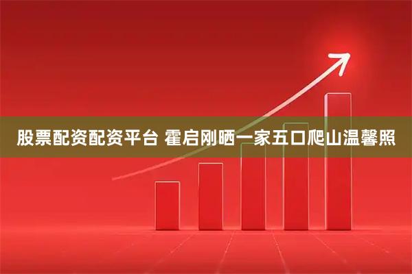 股票配资配资平台 霍启刚晒一家五口爬山温馨照