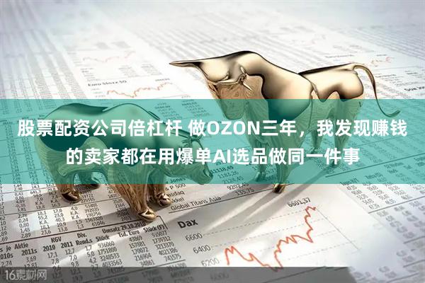 股票配资公司倍杠杆 做OZON三年，我发现赚钱的卖家都在用爆单AI选品做同一件事